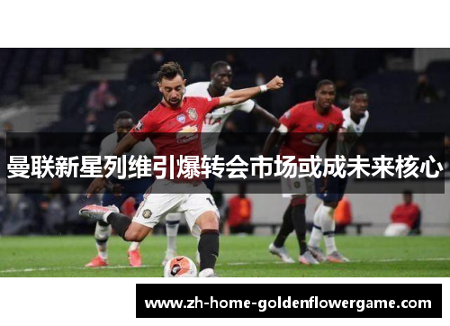 曼联新星列维引爆转会市场或成未来核心 曼联新星列维引爆转会市场或成未来核心